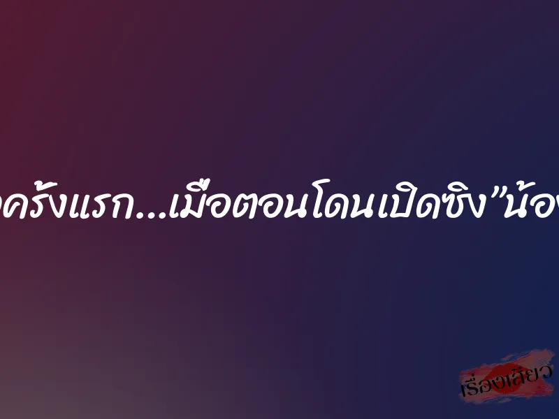 เสียวครั้งแรก…เมื่อตอนโดนเปิดซิง”น้องปุ้ย” 7 เสียวครั้งแรก…เมื่อตอนโดนเปิดซิง”น้องปุ้ย”