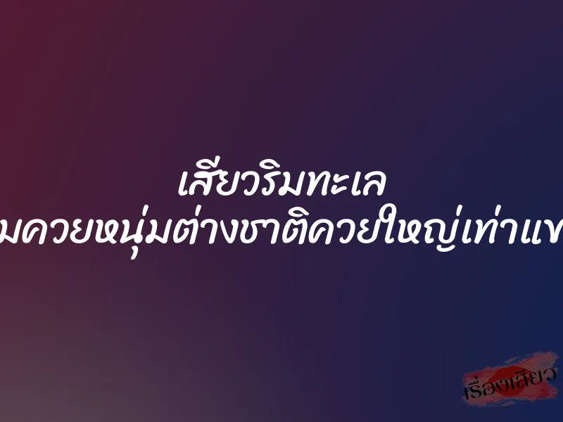 เสียวริมทะเล อมควยหนุ่มต่างชาติควยใหญ่เท่าแขน 1 เสียวริมทะเล อมควยหนุ่มต่างชาติควยใหญ่เท่าแขน