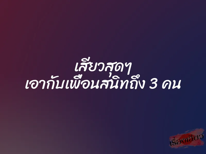 เสียวสุดๆ เอากับเพื่อนสนิทถึง 3 คน 1 เสียวสุดๆ เอากับเพื่อนสนิทถึง 3 คน