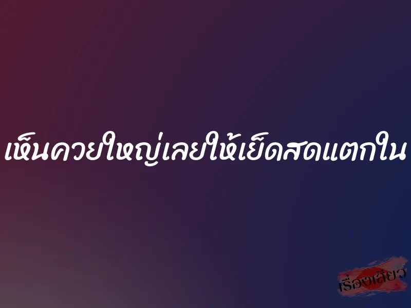 เห็นควยใหญ่เลยให้เย็ดสดแตกใน 1 เห็นควยใหญ่เลยให้เย็ดสดแตกใน