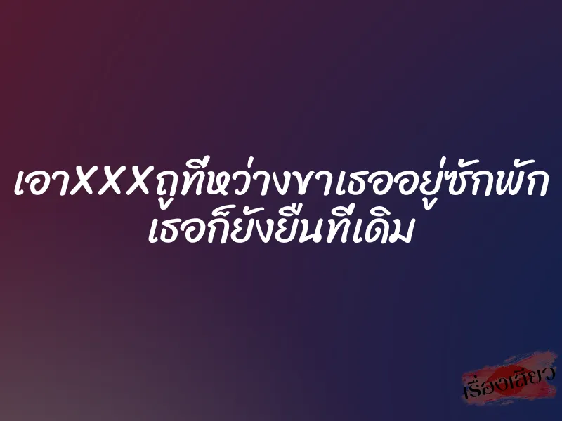 เอาXXXถูที่หว่างขาเธออยู่ซักพัก เธอก็ยังยืนที่เดิม 1 เอาXXXถูที่หว่างขาเธออยู่ซักพัก เธอก็ยังยืนที่เดิม