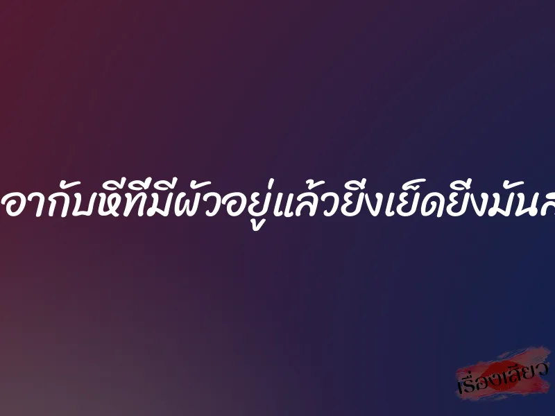 เอากับหีที่มีผัวอยู่แล้วยิ่งเย็ดยิ่งมันส์ 2 เอากับหีที่มีผัวอยู่แล้วยิ่งเย็ดยิ่งมันส์