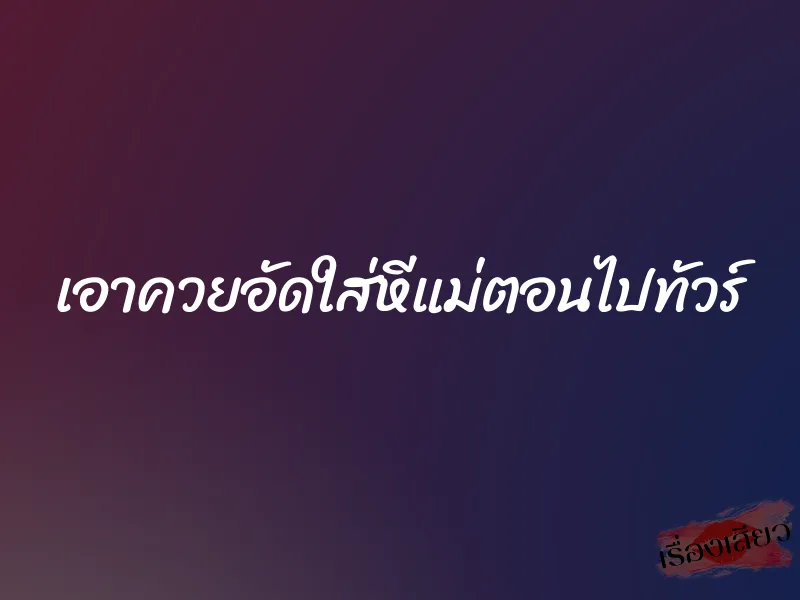 เอาควยอัดใส่หีแม่ตอนไปทัวร์ 1 เอาควยอัดใส่หีแม่ตอนไปทัวร์