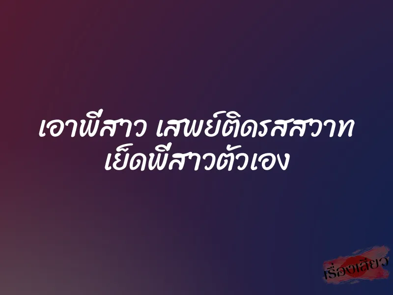 เอาพี่สาว เสพย์ติดรสสวาท เย็ดพี่สาวตัวเอง 4 เอาพี่สาว เสพย์ติดรสสวาท เย็ดพี่สาวตัวเอง
