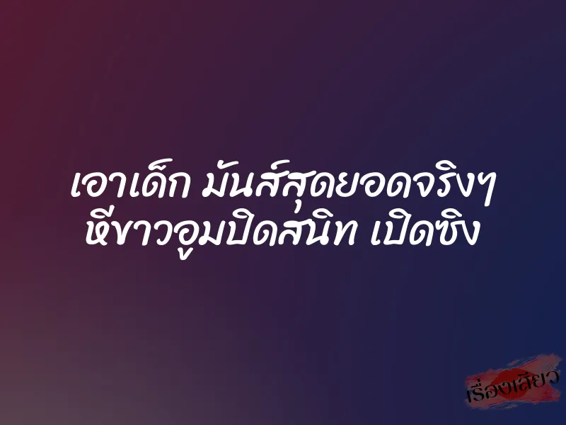 เอาเด็ก มันส์สุดยอดจริงๆ หีขาวอูมปิดสนิท เปิดซิง 8 เอาเด็ก มันส์สุดยอดจริงๆ หีขาวอูมปิดสนิท เปิดซิง