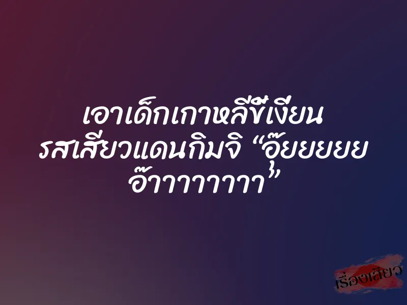 เอาเด็กเกาหลีขี้เงี่ยน รสเสียวแดนกิมจิ “อุ๊ยยยยย อ๊าาาาาาาา” 4 เอาเด็กเกาหลีขี้เงี่ยน รสเสียวแดนกิมจิ “อุ๊ยยยยย อ๊าาาาาาาา”