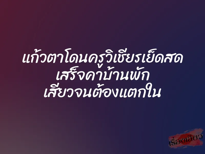 แก้วตาโดนครูวิเชียรเย็ดสด เสร็จคาบ้านพัก เสียวจนต้องแตกใน 1 แก้วตาโดนครูวิเชียรเย็ดสด เสร็จคาบ้านพัก เสียวจนต้องแตกใน