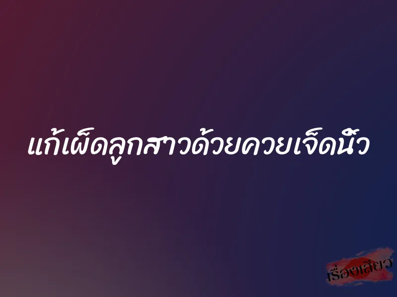 แก้เผ็ดลูกสาวด้วยควยเจ็ดนิ้ว 7 แก้เผ็ดลูกสาวด้วยควยเจ็ดนิ้ว