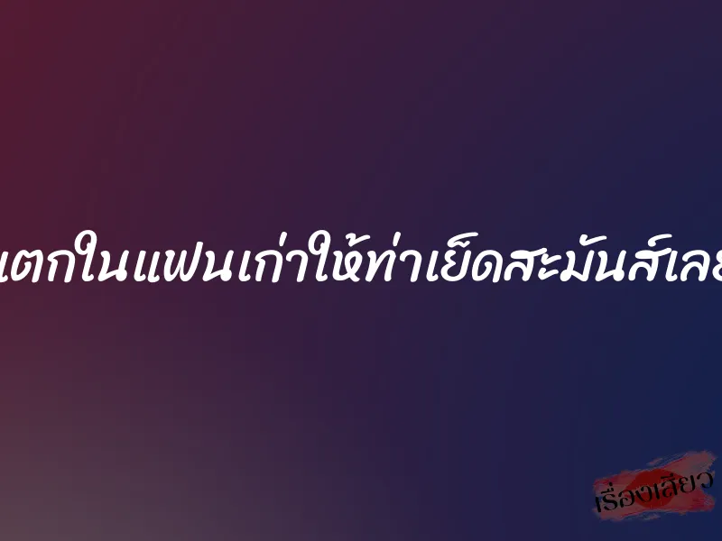 แตกในแฟนเก่าให้ท่าเย็ดสะมันส์เลย 1 แตกในแฟนเก่าให้ท่าเย็ดสะมันส์เลย