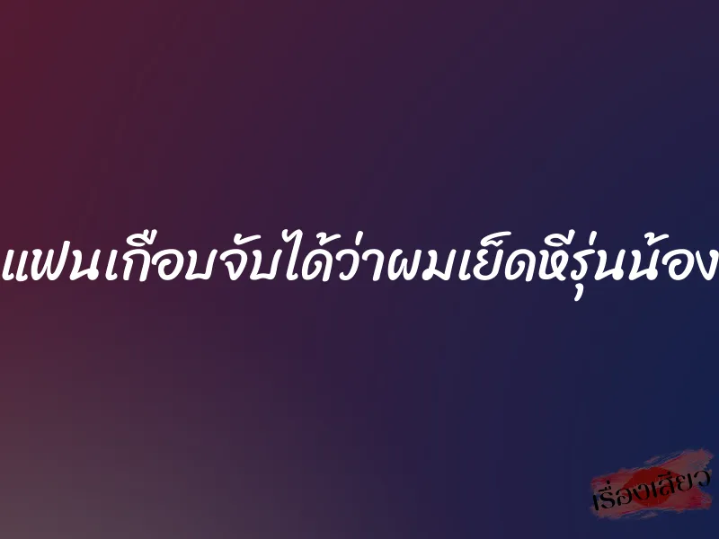 แฟนเกือบจับได้ว่าผมเย็ดหีรุ่นน้อง 4 แฟนเกือบจับได้ว่าผมเย็ดหีรุ่นน้อง