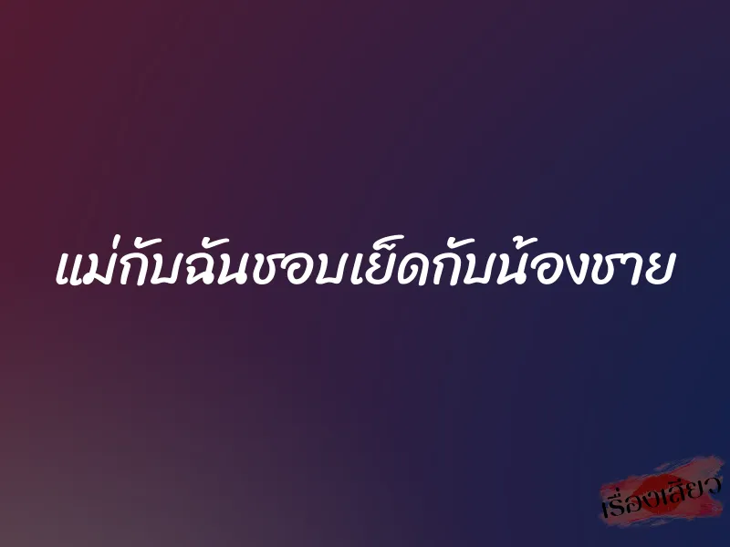 แม่กับฉันชอบเย็ดกับน้องชาย 1 แม่กับฉันชอบเย็ดกับน้องชาย