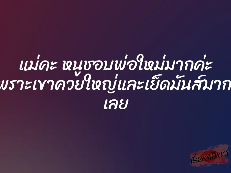 แม่คะ หนูชอบพ่อใหม่มากค่ะ เพราะเขาควยใหญ่และเย็ดมันส์มากๆ เลย 1 แม่คะ หนูชอบพ่อใหม่มากค่ะ เพราะเขาควยใหญ่และเย็ดมันส์มากๆ เลย