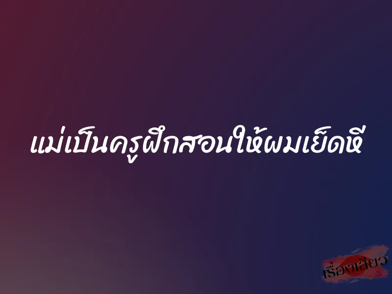 แม่เป็นครูฝึกสอนให้ผมเย็ดหี 1 แม่เป็นครูฝึกสอนให้ผมเย็ดหี
