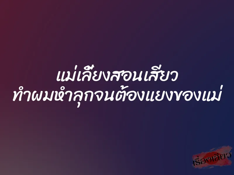 แม่เลี้ยงสอนเสียว ทำผมหำลุกจนต้องแยงของแม่ 1 แม่เลี้ยงสอนเสียว ทำผมหำลุกจนต้องแยงของแม่