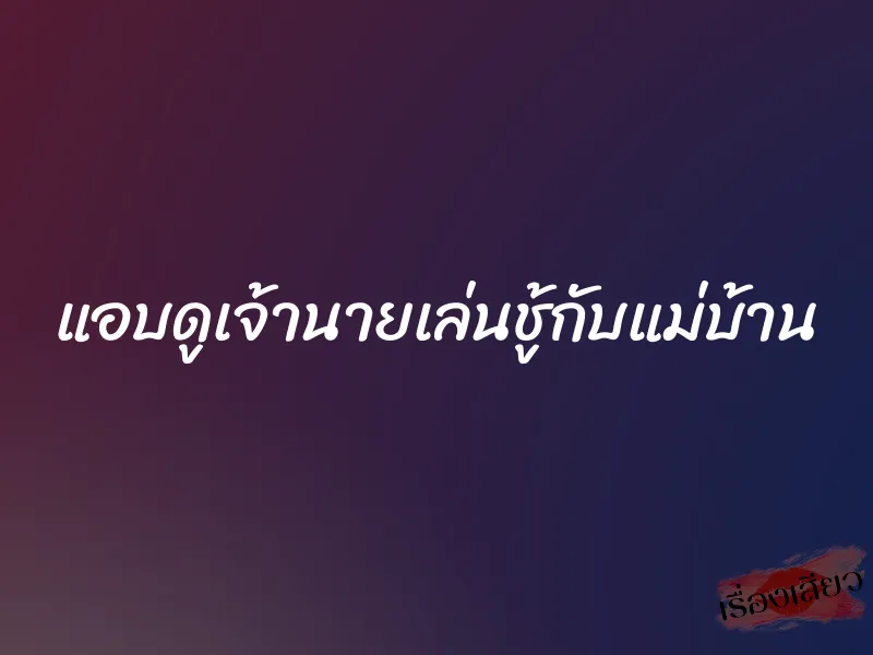 แอบดูเจ้านายเล่นชู้กับแม่บ้าน 1 แอบดูเจ้านายเล่นชู้กับแม่บ้าน