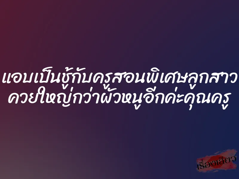 แอบเป็นชู้กับครูสอนพิเศษลูกสาว ควยใหญ่กว่าผัวหนูอีกค่ะคุณครู 1 แอบเป็นชู้กับครูสอนพิเศษลูกสาว ควยใหญ่กว่าผัวหนูอีกค่ะคุณครู