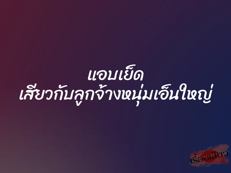 แอบเย็ด เสียวกับลูกจ้างหนุ่มเอ็นใหญ่ 10 แอบเย็ด เสียวกับลูกจ้างหนุ่มเอ็นใหญ่