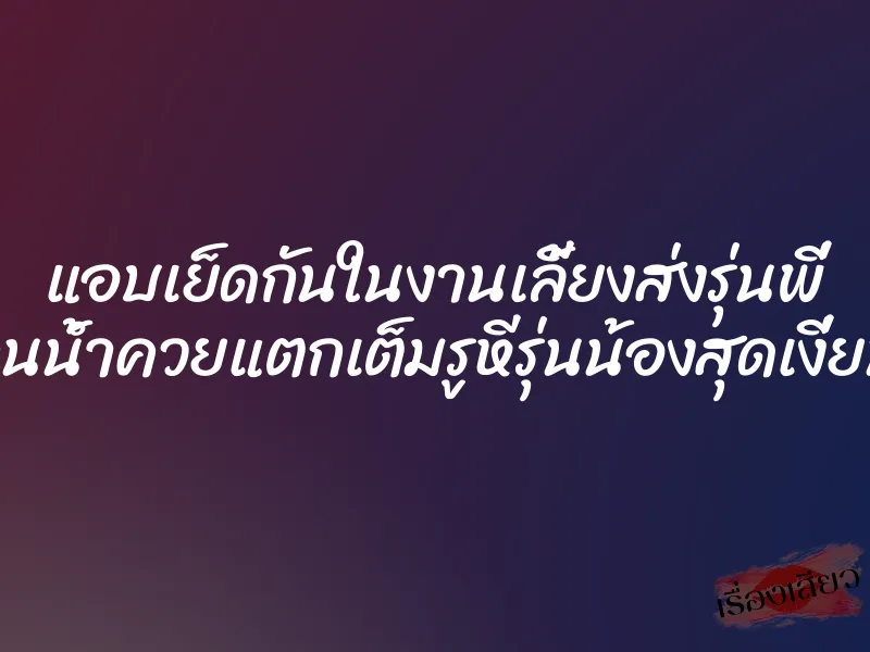 แอบเย็ดกันในงานเลี้ยงส่งรุ่นพี่ จนน้ำควยแตกเต็มรูหีรุ่นน้องสุดเงี่ยน 1 แอบเย็ดกันในงานเลี้ยงส่งรุ่นพี่ จนน้ำควยแตกเต็มรูหีรุ่นน้องสุดเงี่ยน