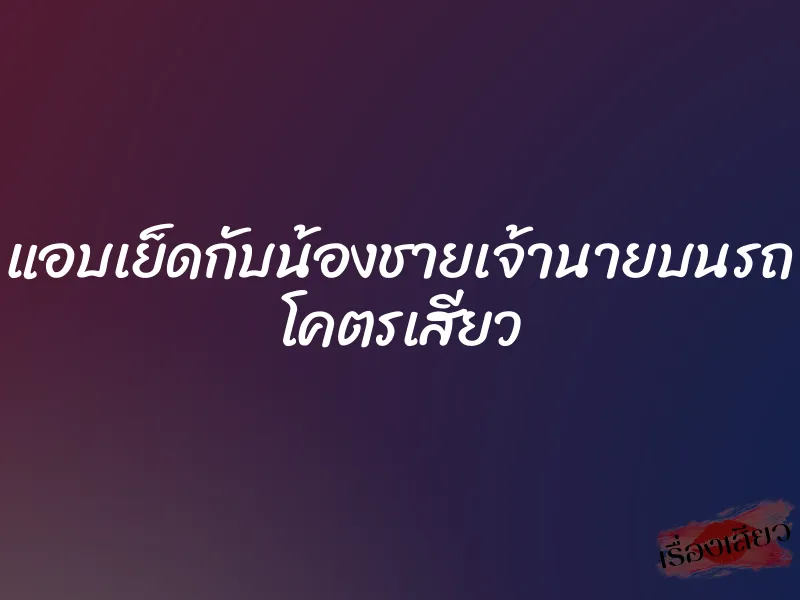 แอบเย็ดกับน้องชายเจ้านายบนรถ โคตรเสียว 1 แอบเย็ดกับน้องชายเจ้านายบนรถ โคตรเสียว
