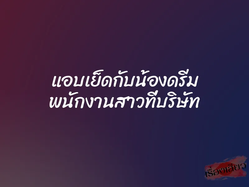 แอบเย็ดกับน้องดรีม พนักงานสาวที่บริษัท 1 แอบเย็ดกับน้องดรีม พนักงานสาวที่บริษัท