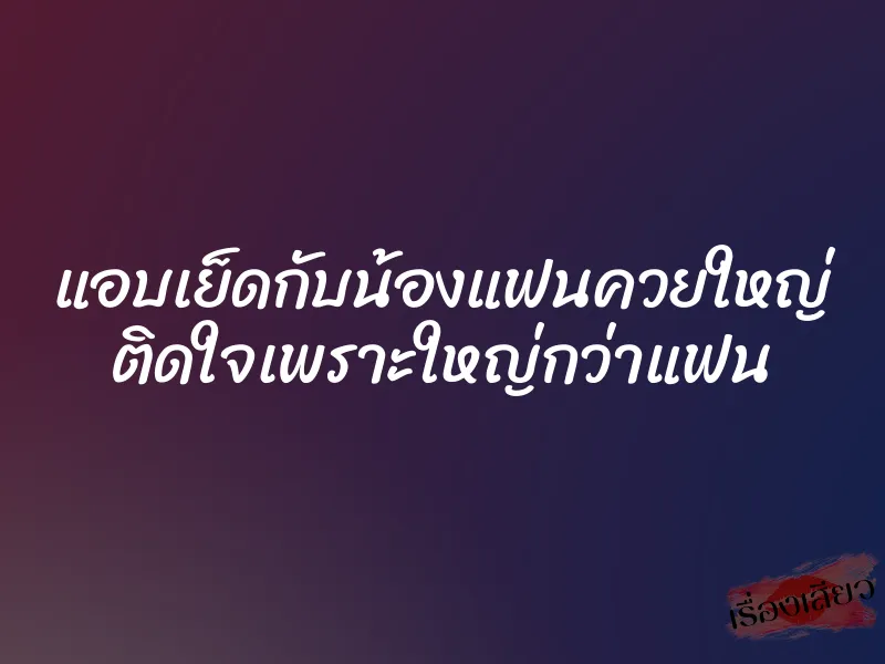 แอบเย็ดกับน้องแฟนควยใหญ่ ติดใจเพราะใหญ่กว่าแฟน 1 แอบเย็ดกับน้องแฟนควยใหญ่ ติดใจเพราะใหญ่กว่าแฟน