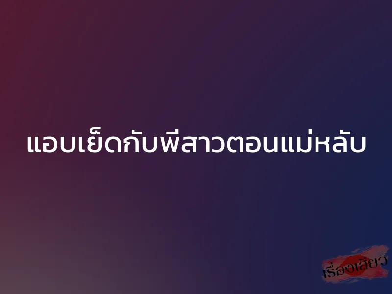 แอบเย็ดกับพี่สาวตอนแม่หลับ 1 แอบเย็ดกับพี่สาวตอนแม่หลับ