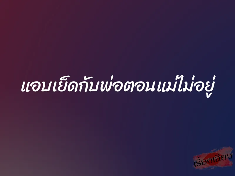แอบเย็ดกับพ่อตอนแม่ไม่อยู่ 1 แอบเย็ดกับพ่อตอนแม่ไม่อยู่