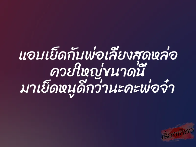 แอบเย็ดกับพ่อเลี้ยงสุดหล่อ ควยใหญ่ขนาดนี้ มาเย็ดหนูดีกว่านะคะพ่อจ๋า 1 แอบเย็ดกับพ่อเลี้ยงสุดหล่อ ควยใหญ่ขนาดนี้ มาเย็ดหนูดีกว่านะคะพ่อจ๋า