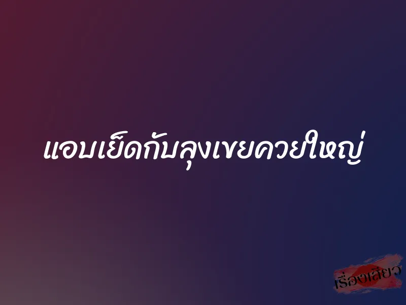 แอบเย็ดกับลุงเขยควยใหญ่ 1 แอบเย็ดกับลุงเขยควยใหญ่