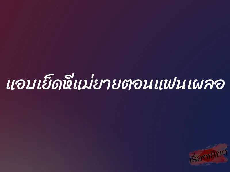 แอบเย็ดหีแม่ยายตอนแฟนเผลอ 1 แอบเย็ดหีแม่ยายตอนแฟนเผลอ