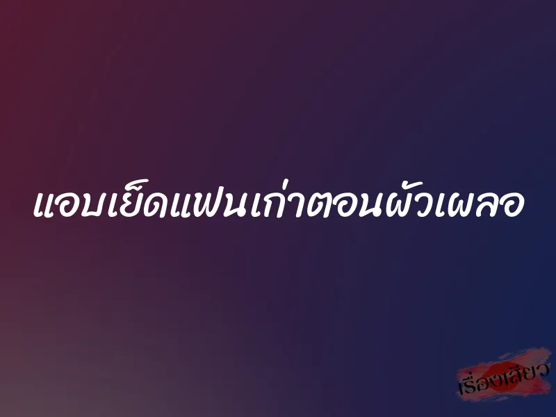 แอบเย็ดแฟนเก่าตอนผัวเผลอ 1 แอบเย็ดแฟนเก่าตอนผัวเผลอ