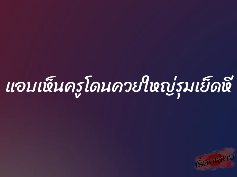 แอบเห็นครูโดนควยใหญ่รุมเย็ดหี 1 แอบเห็นครูโดนควยใหญ่รุมเย็ดหี