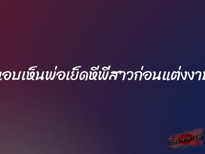 แอบเห็นพ่อเย็ดหีพี่สาวก่อนแต่งงาน 8 แอบเห็นพ่อเย็ดหีพี่สาวก่อนแต่งงาน