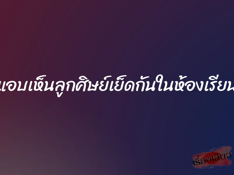 แอบเห็นลูกศิษย์เย็ดกันในห้องเรียน 1 แอบเห็นลูกศิษย์เย็ดกันในห้องเรียน