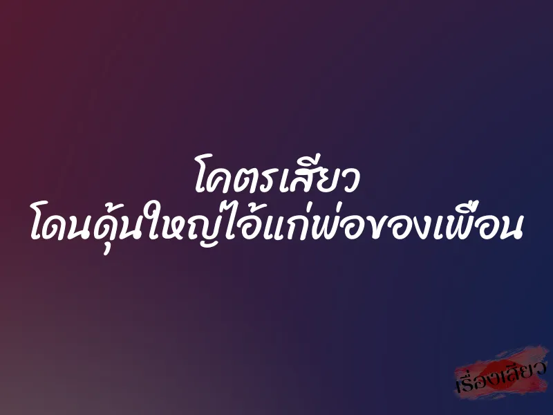 โคตรเสียว โดนดุ้นใหญ่ไอ้แก่พ่อของเพื่อน 9 โคตรเสียว โดนดุ้นใหญ่ไอ้แก่พ่อของเพื่อน