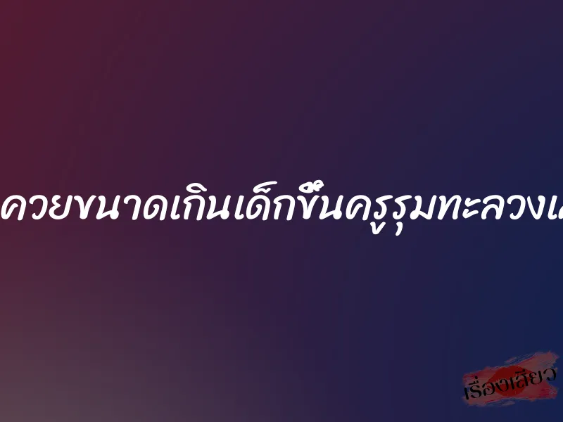 โดนควยขนาดเกินเด็กขึ้นครูรุมทะลวงเสียว 5 โดนควยขนาดเกินเด็กขึ้นครูรุมทะลวงเสียว