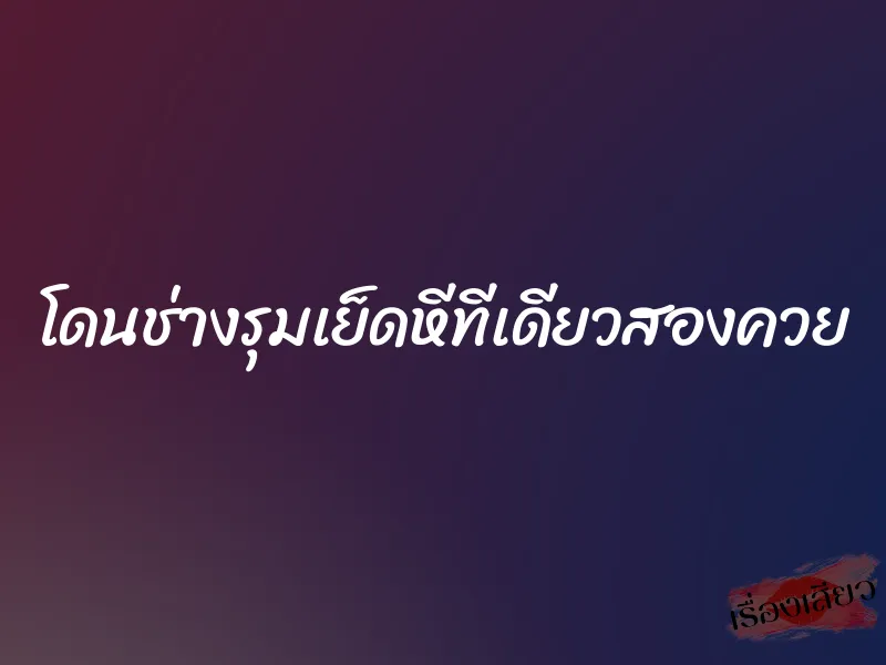 โดนช่างรุมเย็ดหีทีเดียวสองควย 1 โดนช่างรุมเย็ดหีทีเดียวสองควย