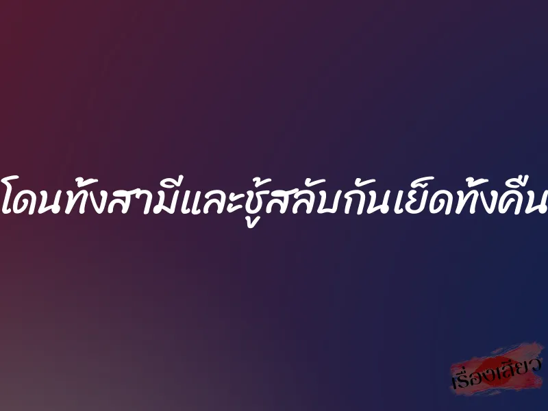 โดนทั้งสามีและชู้สลับกันเย็ดทั้งคืน 2 โดนทั้งสามีและชู้สลับกันเย็ดทั้งคืน