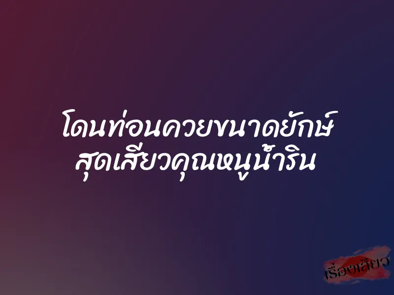 โดนท่อนควยขนาดยักษ์ สุดเสียวคุณหนูน้ำริน 5 โดนท่อนควยขนาดยักษ์ สุดเสียวคุณหนูน้ำริน