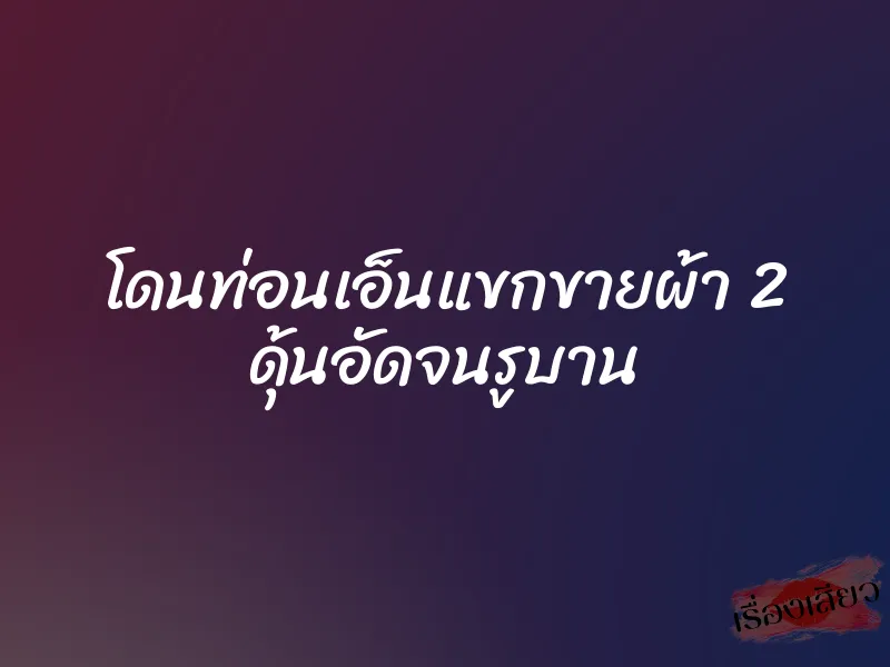 โดนท่อนเอ็นแขกขายผ้า 2 ดุ้นอัดจนรูบาน 1 โดนท่อนเอ็นแขกขายผ้า 2 ดุ้นอัดจนรูบาน