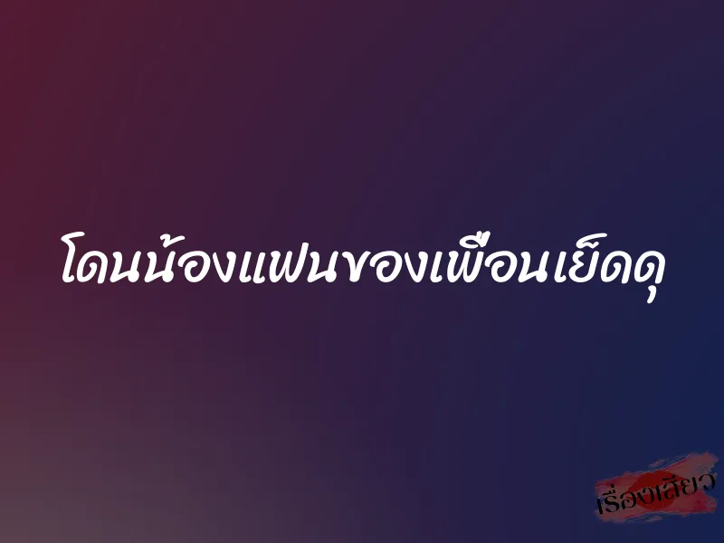 โดนน้องแฟนของเพื่อนเย็ดดุ 1 โดนน้องแฟนของเพื่อนเย็ดดุ
