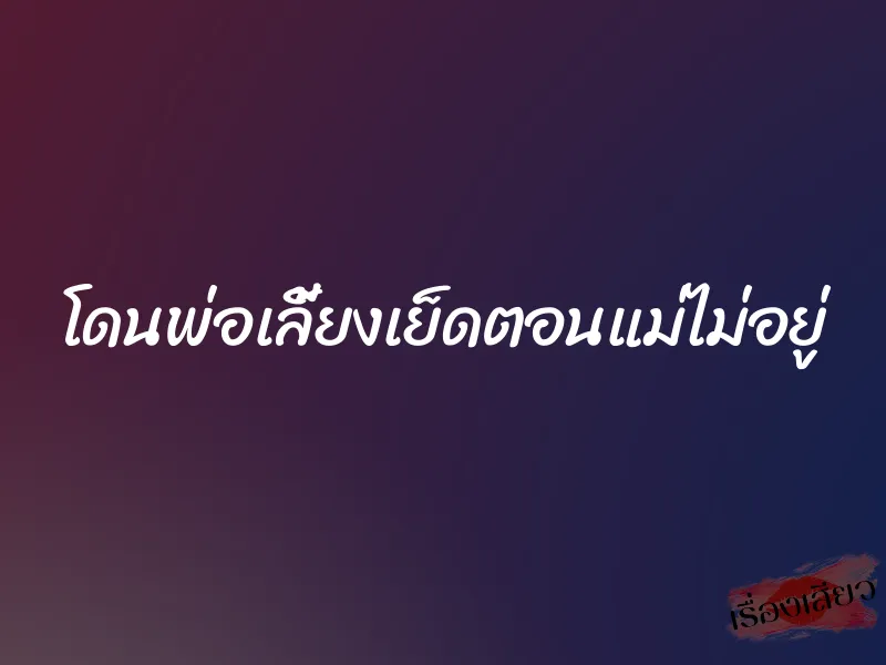 โดนพ่อเลี้ยงเย็ดตอนแม่ไม่อยู่ 1 โดนพ่อเลี้ยงเย็ดตอนแม่ไม่อยู่