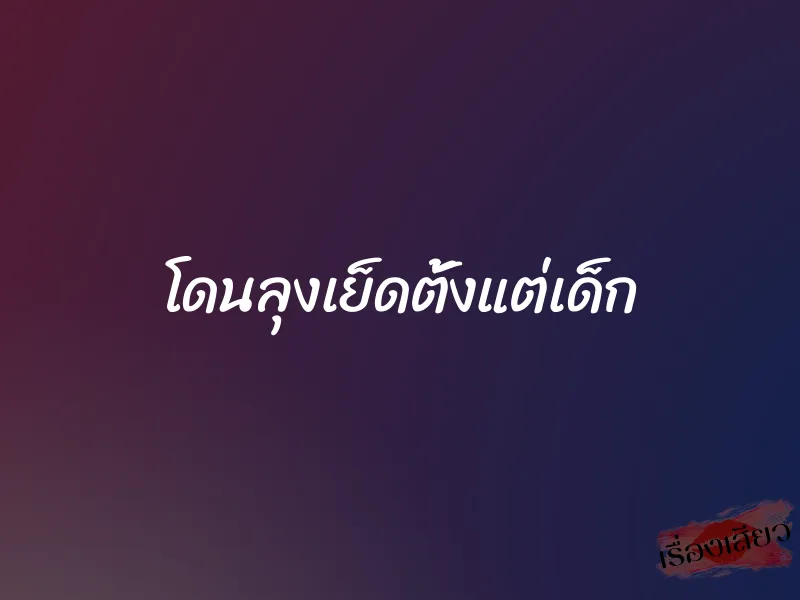 โดนลุงเย็ดตั้งแต่เด็ก 1 โดนลุงเย็ดตั้งแต่เด็ก