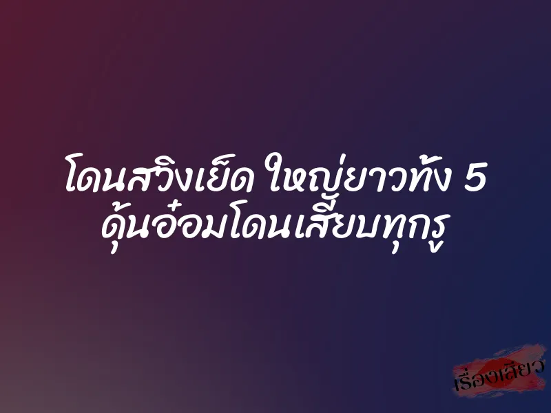 โดนสวิงเย็ด ใหญ่ยาวทั้ง 5 ดุ้นอ๋อมโดนเสียบทุกรู 1 โดนสวิงเย็ด ใหญ่ยาวทั้ง 5 ดุ้นอ๋อมโดนเสียบทุกรู