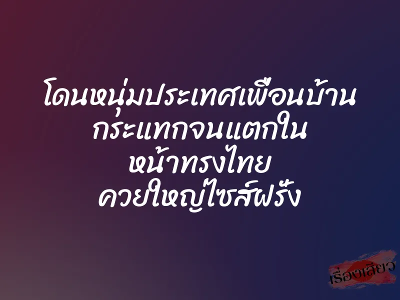 โดนหนุ่มประเทศเพื่อนบ้าน กระแทกจนแตกใน หน้าทรงไทย ควยใหญ่ไซส์ฝรั่ง 1 โดนหนุ่มประเทศเพื่อนบ้าน กระแทกจนแตกใน หน้าทรงไทย ควยใหญ่ไซส์ฝรั่ง