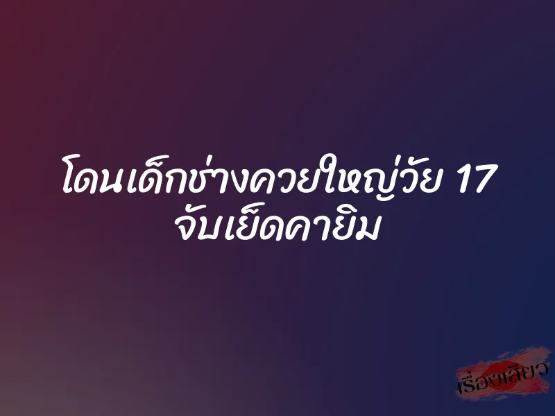 โดนเด็กช่างควยใหญ่วัย 17 จับเย็ดคายิม 1 โดนเด็กช่างควยใหญ่วัย 17 จับเย็ดคายิม