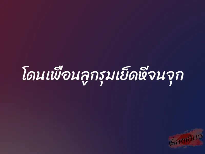 โดนเพื่อนลูกรุมเย็ดหีจนจุก 1 โดนเพื่อนลูกรุมเย็ดหีจนจุก