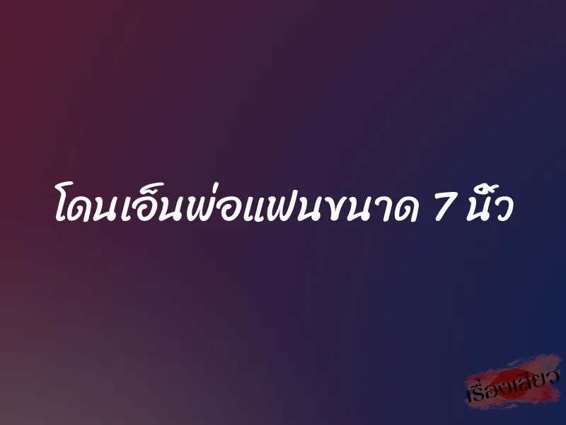 โดนเอ็นพ่อแฟนขนาด 7 นิ้ว 8 โดนเอ็นพ่อแฟนขนาด 7 นิ้ว