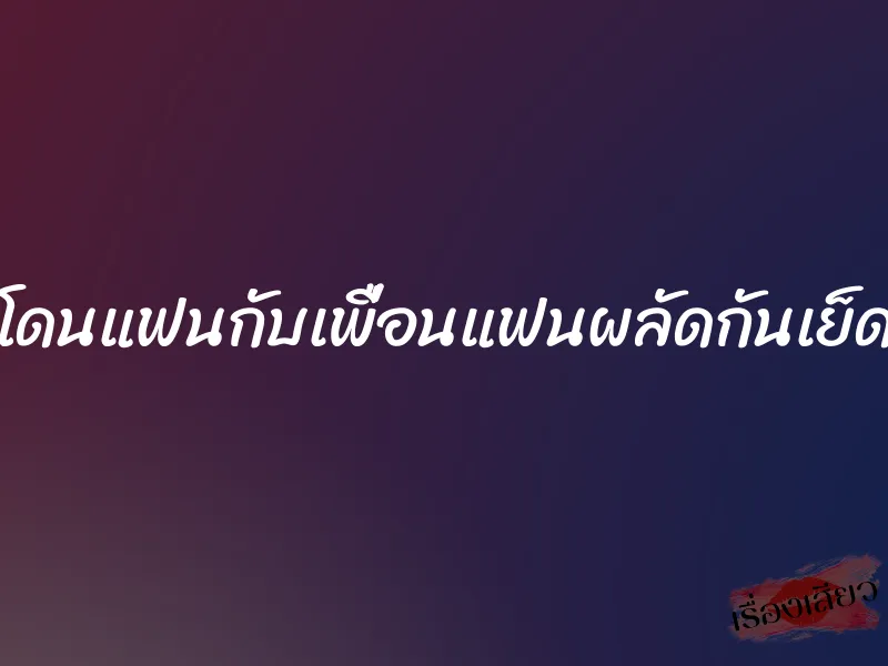 โดนแฟนกับเพื่อนแฟนผลัดกันเย็ด 1 โดนแฟนกับเพื่อนแฟนผลัดกันเย็ด