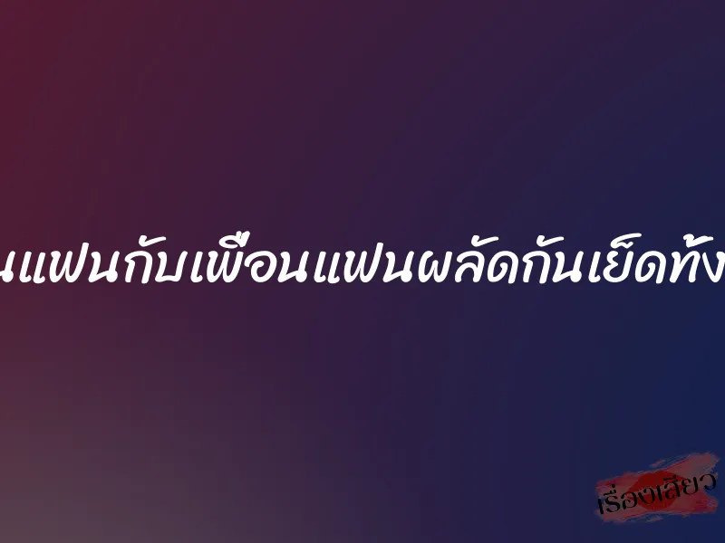 โดนแฟนกับเพื่อนแฟนผลัดกันเย็ดทั้งคืน 7 โดนแฟนกับเพื่อนแฟนผลัดกันเย็ดทั้งคืน
